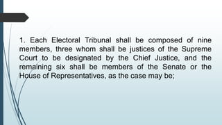 1. Each Electoral Tribunal shall be composed of nine
members, three whom shall be justices of the Supreme
Court to be designated by the Chief Justice, and the
remaining six shall be members of the Senate or the
House of Representatives, as the case may be;
 