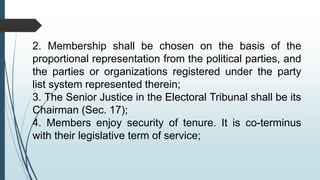 2. Membership shall be chosen on the basis of the
proportional representation from the political parties, and
the parties or organizations registered under the party
list system represented therein;
3. The Senior Justice in the Electoral Tribunal shall be its
Chairman (Sec. 17);
4. Members enjoy security of tenure. It is co-terminus
with their legislative term of service;
 