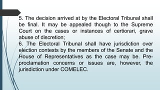 5. The decision arrived at by the Electoral Tribunal shall
be final. It may be appealed though to the Supreme
Court on the cases or instances of certiorari, grave
abuse of discretion;
6. The Electoral Tribunal shall have jurisdiction over
election contests by the members of the Senate and the
House of Representatives as the case may be. Pre-
proclamation concerns or issues are, however, the
jurisdiction under COMELEC.
 