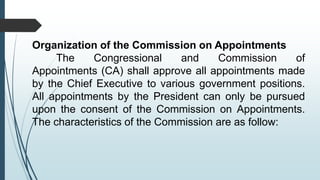 Organization of the Commission on Appointments
The Congressional and Commission of
Appointments (CA) shall approve all appointments made
by the Chief Executive to various government positions.
All appointments by the President can only be pursued
upon the consent of the Commission on Appointments.
The characteristics of the Commission are as follow:
 