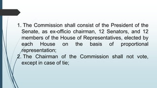 1. The Commission shall consist of the President of the
Senate, as ex-officio chairman, 12 Senators, and 12
members of the House of Representatives, elected by
each House on the basis of proportional
representation;
2. The Chairman of the Commission shall not vote,
except in case of tie;
 