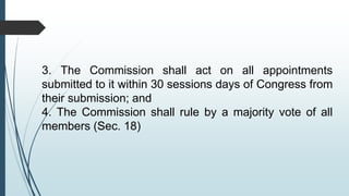 3. The Commission shall act on all appointments
submitted to it within 30 sessions days of Congress from
their submission; and
4. The Commission shall rule by a majority vote of all
members (Sec. 18)
 