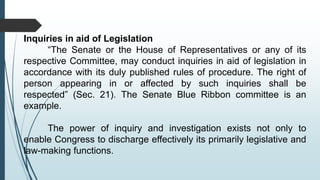 Inquiries in aid of Legislation
“The Senate or the House of Representatives or any of its
respective Committee, may conduct inquiries in aid of legislation in
accordance with its duly published rules of procedure. The right of
person appearing in or affected by such inquiries shall be
respected” (Sec. 21). The Senate Blue Ribbon committee is an
example.
The power of inquiry and investigation exists not only to
enable Congress to discharge effectively its primarily legislative and
law-making functions.
 