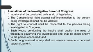 Limitations of the Investigative Power of Congress:
1.Inquiry shall be conducted only in aid of legislation;
2.The Constitutional right against self-incrimination to the person
being investigated shall not be violated;
3.The right to counsel shall be respected to the persons being
investigated in Congress;
4.Each House conducting the inquiry shall publish the rules of
procedure governing the investigation and shall be made known
to the person concerned; and
5.Such congressional inquiry shall not serve a member’s personal
aggrandizement.
 