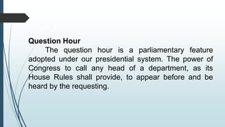 Question Hour
The question hour is a parliamentary feature
adopted under our presidential system. The power of
Congress to call any head of a department, as its
House Rules shall provide, to appear before and be
heard by the requesting.
 