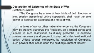 Declaration of Existence of the State of War
Section 23 writes:
“The Congress by a vote of two thirds of both Houses in
joint session assembled voting separately, shall have the sole
power to declare the existence of a state of war.
In times of war or other national emergency, the Congress
may, by the law, authorize the President, on a limited period and
subject to such restrictions as it may prescribe, to exercise
powers necessary and proper to carry out a declared national
policy. Unless sooner withdrawn, by resolution of Congress,
such powers shall cease upon the next adjournment thereof”
 