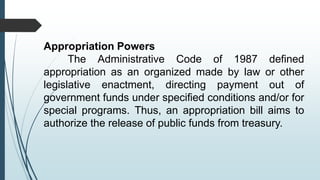 Appropriation Powers
The Administrative Code of 1987 defined
appropriation as an organized made by law or other
legislative enactment, directing payment out of
government funds under specified conditions and/or for
special programs. Thus, an appropriation bill aims to
authorize the release of public funds from treasury.
 
