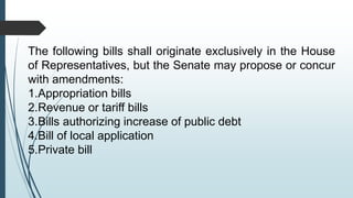 The following bills shall originate exclusively in the House
of Representatives, but the Senate may propose or concur
with amendments:
1.Appropriation bills
2.Revenue or tariff bills
3.Bills authorizing increase of public debt
4.Bill of local application
5.Private bill
 
