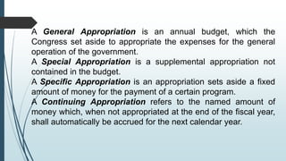 A General Appropriation is an annual budget, which the
Congress set aside to appropriate the expenses for the general
operation of the government.
A Special Appropriation is a supplemental appropriation not
contained in the budget.
A Specific Appropriation is an appropriation sets aside a fixed
amount of money for the payment of a certain program.
A Continuing Appropriation refers to the named amount of
money which, when not appropriated at the end of the fiscal year,
shall automatically be accrued for the next calendar year.
 