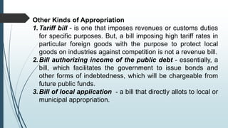 Other Kinds of Appropriation
1.Tariff bill - is one that imposes revenues or customs duties
for specific purposes. But, a bill imposing high tariff rates in
particular foreign goods with the purpose to protect local
goods on industries against competition is not a revenue bill.
2.Bill authorizing income of the public debt - essentially, a
bill, which facilitates the government to issue bonds and
other forms of indebtedness, which will be chargeable from
future public funds.
3.Bill of local application - a bill that directly allots to local or
municipal appropriation.
 