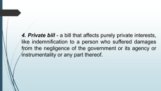 4. Private bill - a bill that affects purely private interests,
like indemnification to a person who suffered damages
from the negligence of the government or its agency or
instrumentality or any part thereof.
 