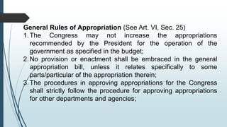 General Rules of Appropriation (See Art. VI, Sec. 25)
1.The Congress may not increase the appropriations
recommended by the President for the operation of the
government as specified in the budget;
2.No provision or enactment shall be embraced in the general
appropriation bill, unless it relates specifically to some
parts/particular of the appropriation therein;
3.The procedures in approving appropriations for the Congress
shall strictly follow the procedure for approving appropriations
for other departments and agencies;
 