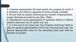 4. A special appropriation bill shall specify the purpose for which it
is intended, and shall be supported by funds actually available;
5. No law shall be passed authorizing any transfer of appropriation,
except otherwise provided by law (Sec. 25{5})
6. Discretionary funds appropriated for particular offices or officers
shall be disbursed only for public use; and
7. if, at the end of any fiscal year, the Congress shall have failed to
pass the general appropriations bill for the ensuring fiscal year, the
general appropriation laws for the preceding fiscal year shall be
deemed re-enacted.
 