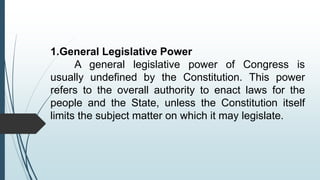 1.General Legislative Power
A general legislative power of Congress is
usually undefined by the Constitution. This power
refers to the overall authority to enact laws for the
people and the State, unless the Constitution itself
limits the subject matter on which it may legislate.
 