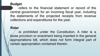 Budget
-refers to the financial statement or record of the
central government for an incoming fiscal year, including
the statements of the projected receipts from revenue
collections and expenditures for the year.
Rider
-is prohibited under the Constitution. A rider is a
loose provision or enactment being inserted in the general
appropriations bill, which does not form integral part of
certain appropriation contained therein.
 