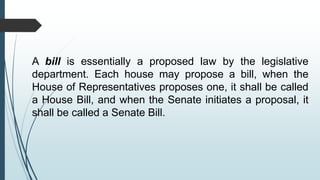 A bill is essentially a proposed law by the legislative
department. Each house may propose a bill, when the
House of Representatives proposes one, it shall be called
a House Bill, and when the Senate initiates a proposal, it
shall be called a Senate Bill.
 