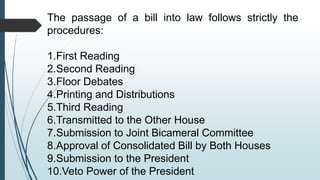 The passage of a bill into law follows strictly the
procedures:
1.First Reading
2.Second Reading
3.Floor Debates
4.Printing and Distributions
5.Third Reading
6.Transmitted to the Other House
7.Submission to Joint Bicameral Committee
8.Approval of Consolidated Bill by Both Houses
9.Submission to the President
10.Veto Power of the President
 