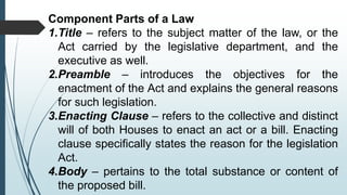 Component Parts of a Law
1.Title – refers to the subject matter of the law, or the
Act carried by the legislative department, and the
executive as well.
2.Preamble – introduces the objectives for the
enactment of the Act and explains the general reasons
for such legislation.
3.Enacting Clause – refers to the collective and distinct
will of both Houses to enact an act or a bill. Enacting
clause specifically states the reason for the legislation
Act.
4.Body – pertains to the total substance or content of
the proposed bill.
 