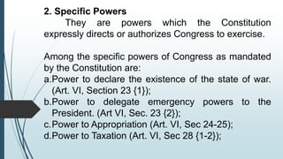 2. Specific Powers
They are powers which the Constitution
expressly directs or authorizes Congress to exercise.
Among the specific powers of Congress as mandated
by the Constitution are:
a.Power to declare the existence of the state of war.
(Art. VI, Section 23 {1});
b.Power to delegate emergency powers to the
President. (Art VI, Sec. 23 {2});
c.Power to Appropriation (Art. VI, Sec 24-25);
d.Power to Taxation (Art. VI, Sec 28 {1-2});
 