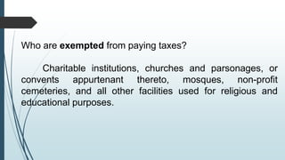 Who are exempted from paying taxes?
Charitable institutions, churches and parsonages, or
convents appurtenant thereto, mosques, non-profit
cemeteries, and all other facilities used for religious and
educational purposes.
 