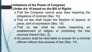 Limitations of the Power of Congress
1.Under Art. III based on the Bill of Rights:
a.That the Congress cannot pass laws impairing the
obligations of contrast (Sec. 10)
b.That no law shall impair the freedom of speech, of
press, and of expression (Sec. 10)
c.That no law shall be made respecting an
establishment of religion or prohibiting the free
exercise thereof (Sec. 5)
d.No person shall be held liable to answer for a criminal
offense without due process of law (Sec. 14)
 