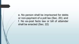 e. No person shall be imprisoned for debts
or non-payment of a poll tax (Sec. 20); and
f. No ex-post facto law or bill of attainder
shall be enacted (Sec. 22)
 