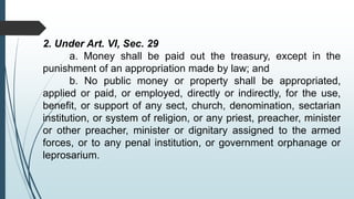 2. Under Art. VI, Sec. 29
a. Money shall be paid out the treasury, except in the
punishment of an appropriation made by law; and
b. No public money or property shall be appropriated,
applied or paid, or employed, directly or indirectly, for the use,
benefit, or support of any sect, church, denomination, sectarian
institution, or system of religion, or any priest, preacher, minister
or other preacher, minister or dignitary assigned to the armed
forces, or to any penal institution, or government orphanage or
leprosarium.
 