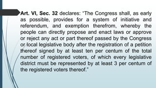 Art. VI, Sec. 32 declares: “The Congress shall, as early
as possible, provides for a system of initiative and
referendum, and exemption therefrom, whereby the
people can directly propose and enact laws or approve
or reject any act or part thereof passed by the Congress
or local legislative body after the registration of a petition
thereof signed by at least ten per centum of the total
number of registered voters, of which every legislative
district must be represented by at least 3 per centum of
the registered voters thereof.”
 