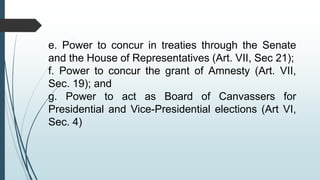e. Power to concur in treaties through the Senate
and the House of Representatives (Art. VII, Sec 21);
f. Power to concur the grant of Amnesty (Art. VII,
Sec. 19); and
g. Power to act as Board of Canvassers for
Presidential and Vice-Presidential elections (Art VI,
Sec. 4)
 