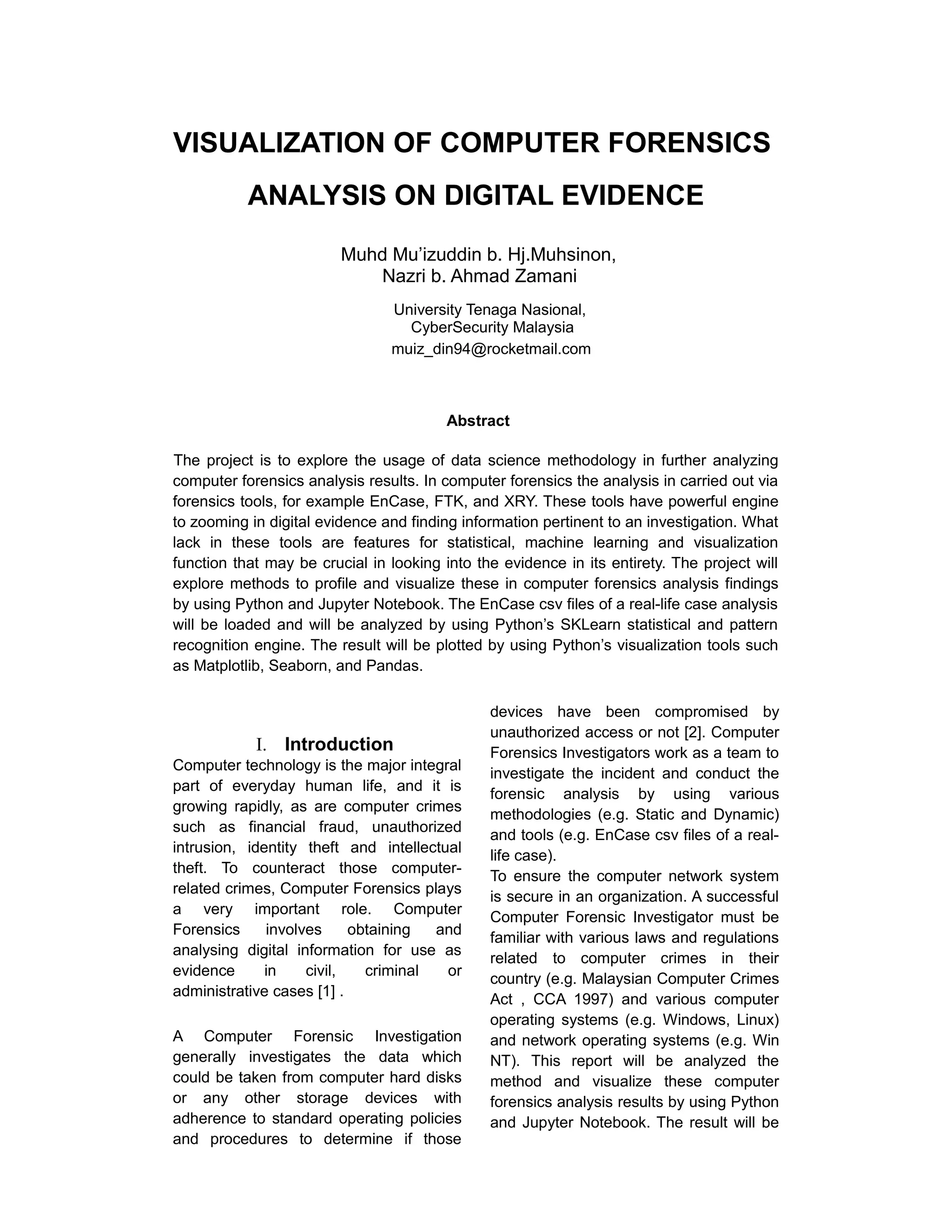 VISUALIZATION OF COMPUTER FORENSICS
ANALYSIS ON DIGITAL EVIDENCE
Muhd Mu’izuddin b. Hj.Muhsinon,
Nazri b. Ahmad Zamani
University Tenaga Nasional,
CyberSecurity Malaysia
muiz_din94@rocketmail.com
Abstract
The project is to explore the usage of data science methodology in further analyzing
computer forensics analysis results. In computer forensics the analysis in carried out via
forensics tools, for example EnCase, FTK, and XRY. These tools have powerful engine
to zooming in digital evidence and finding information pertinent to an investigation. What
lack in these tools are features for statistical, machine learning and visualization
function that may be crucial in looking into the evidence in its entirety. The project will
explore methods to profile and visualize these in computer forensics analysis findings
by using Python and Jupyter Notebook. The EnCase csv files of a real-life case analysis
will be loaded and will be analyzed by using Python’s SKLearn statistical and pattern
recognition engine. The result will be plotted by using Python’s visualization tools such
as Matplotlib, Seaborn, and Pandas.
I. Introduction
Computer technology is the major integral
part of everyday human life, and it is
growing rapidly, as are computer crimes
such as financial fraud, unauthorized
intrusion, identity theft and intellectual
theft. To counteract those computer-
related crimes, Computer Forensics plays
a very important role. Computer
Forensics involves obtaining and
analysing digital information for use as
evidence in civil, criminal or
administrative cases [1] .
A Computer Forensic Investigation
generally investigates the data which
could be taken from computer hard disks
or any other storage devices with
adherence to standard operating policies
and procedures to determine if those
devices have been compromised by
unauthorized access or not [2]. Computer
Forensics Investigators work as a team to
investigate the incident and conduct the
forensic analysis by using various
methodologies (e.g. Static and Dynamic)
and tools (e.g. EnCase csv files of a real-
life case).
To ensure the computer network system
is secure in an organization. A successful
Computer Forensic Investigator must be
familiar with various laws and regulations
related to computer crimes in their
country (e.g. Malaysian Computer Crimes
Act , CCA 1997) and various computer
operating systems (e.g. Windows, Linux)
and network operating systems (e.g. Win
NT). This report will be analyzed the
method and visualize these computer
forensics analysis results by using Python
and Jupyter Notebook. The result will be
 