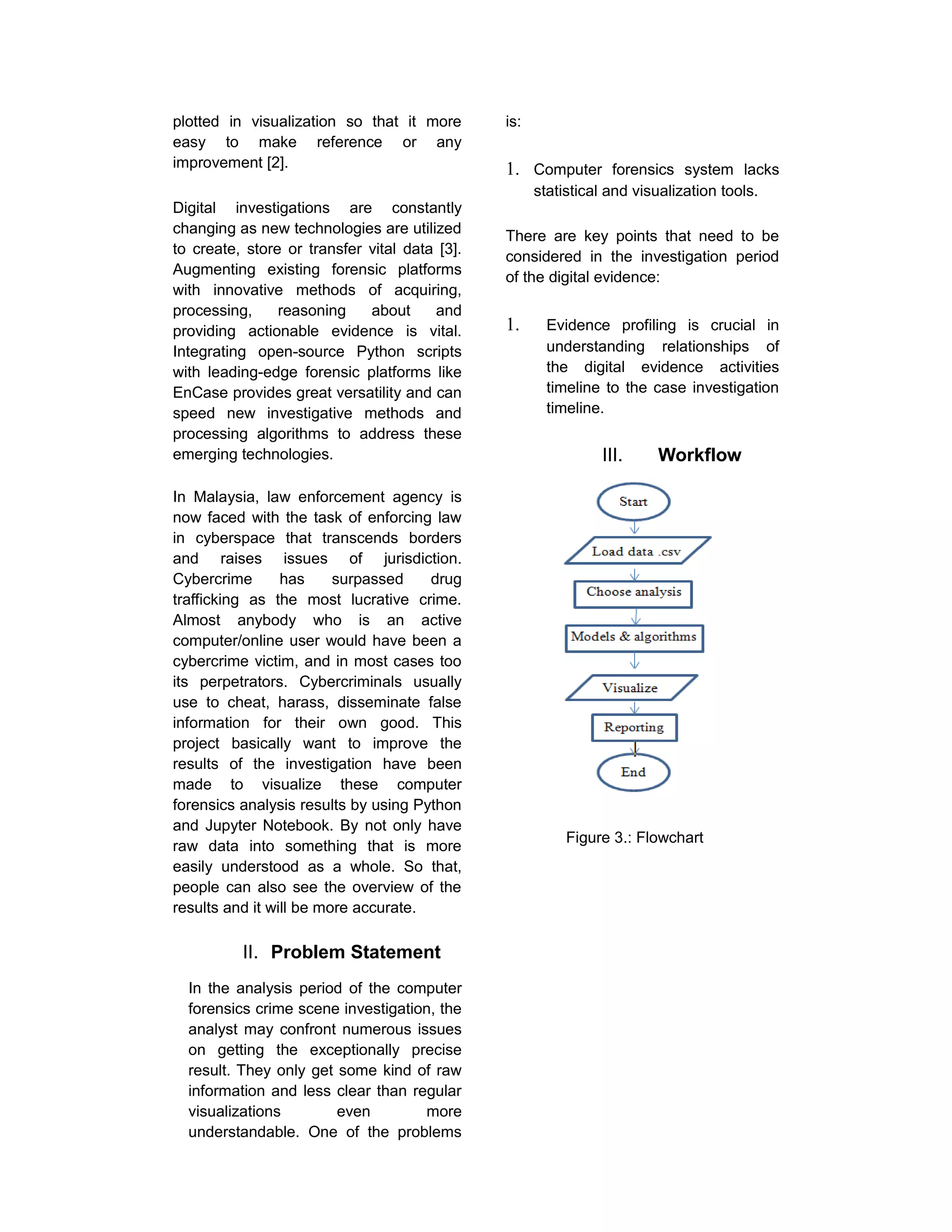 plotted in visualization so that it more
easy to make reference or any
improvement [2].
Digital investigations are constantly
changing as new technologies are utilized
to create, store or transfer vital data [3].
Augmenting existing forensic platforms
with innovative methods of acquiring,
processing, reasoning about and
providing actionable evidence is vital.
Integrating open-source Python scripts
with leading-edge forensic platforms like
EnCase provides great versatility and can
speed new investigative methods and
processing algorithms to address these
emerging technologies.
In Malaysia, law enforcement agency is
now faced with the task of enforcing law
in cyberspace that transcends borders
and raises issues of jurisdiction.
Cybercrime has surpassed drug
trafficking as the most lucrative crime.
Almost anybody who is an active
computer/online user would have been a
cybercrime victim, and in most cases too
its perpetrators. Cybercriminals usually
use to cheat, harass, disseminate false
information for their own good. This
project basically want to improve the
results of the investigation have been
made to visualize these computer
forensics analysis results by using Python
and Jupyter Notebook. By not only have
raw data into something that is more
easily understood as a whole. So that,
people can also see the overview of the
results and it will be more accurate.
II. Problem Statement
In the analysis period of the computer
forensics crime scene investigation, the
analyst may confront numerous issues
on getting the exceptionally precise
result. They only get some kind of raw
information and less clear than regular
visualizations even more
understandable. One of the problems
is:
1. Computer forensics system lacks
statistical and visualization tools.
There are key points that need to be
considered in the investigation period
of the digital evidence:
1. Evidence profiling is crucial in
understanding relationships of
the digital evidence activities
timeline to the case investigation
timeline.
III. Workflow
Figure 3.: Flowchart
 