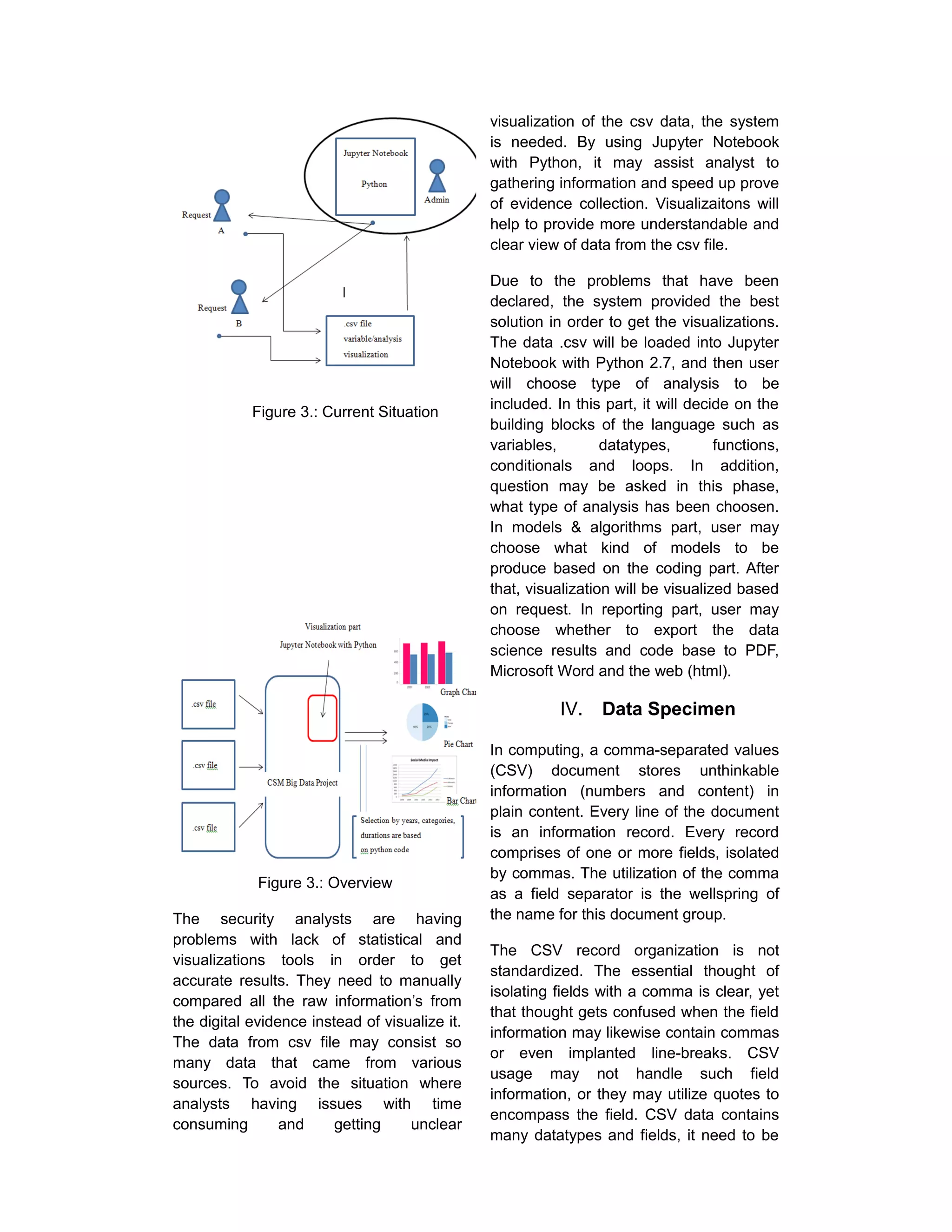 Figure 3.: Current Situation
Figure 3.: Overview
The security analysts are having
problems with lack of statistical and
visualizations tools in order to get
accurate results. They need to manually
compared all the raw information’s from
the digital evidence instead of visualize it.
The data from csv file may consist so
many data that came from various
sources. To avoid the situation where
analysts having issues with time
consuming and getting unclear
visualization of the csv data, the system
is needed. By using Jupyter Notebook
with Python, it may assist analyst to
gathering information and speed up prove
of evidence collection. Visualizaitons will
help to provide more understandable and
clear view of data from the csv file.
Due to the problems that have been
declared, the system provided the best
solution in order to get the visualizations.
The data .csv will be loaded into Jupyter
Notebook with Python 2.7, and then user
will choose type of analysis to be
included. In this part, it will decide on the
building blocks of the language such as
variables, datatypes, functions,
conditionals and loops. In addition,
question may be asked in this phase,
what type of analysis has been choosen.
In models & algorithms part, user may
choose what kind of models to be
produce based on the coding part. After
that, visualization will be visualized based
on request. In reporting part, user may
choose whether to export the data
science results and code base to PDF,
Microsoft Word and the web (html).
IV. Data Specimen
In computing, a comma-separated values
(CSV) document stores unthinkable
information (numbers and content) in
plain content. Every line of the document
is an information record. Every record
comprises of one or more fields, isolated
by commas. The utilization of the comma
as a field separator is the wellspring of
the name for this document group.
The CSV record organization is not
standardized. The essential thought of
isolating fields with a comma is clear, yet
that thought gets confused when the field
information may likewise contain commas
or even implanted line-breaks. CSV
usage may not handle such field
information, or they may utilize quotes to
encompass the field. CSV data contains
many datatypes and fields, it need to be
 