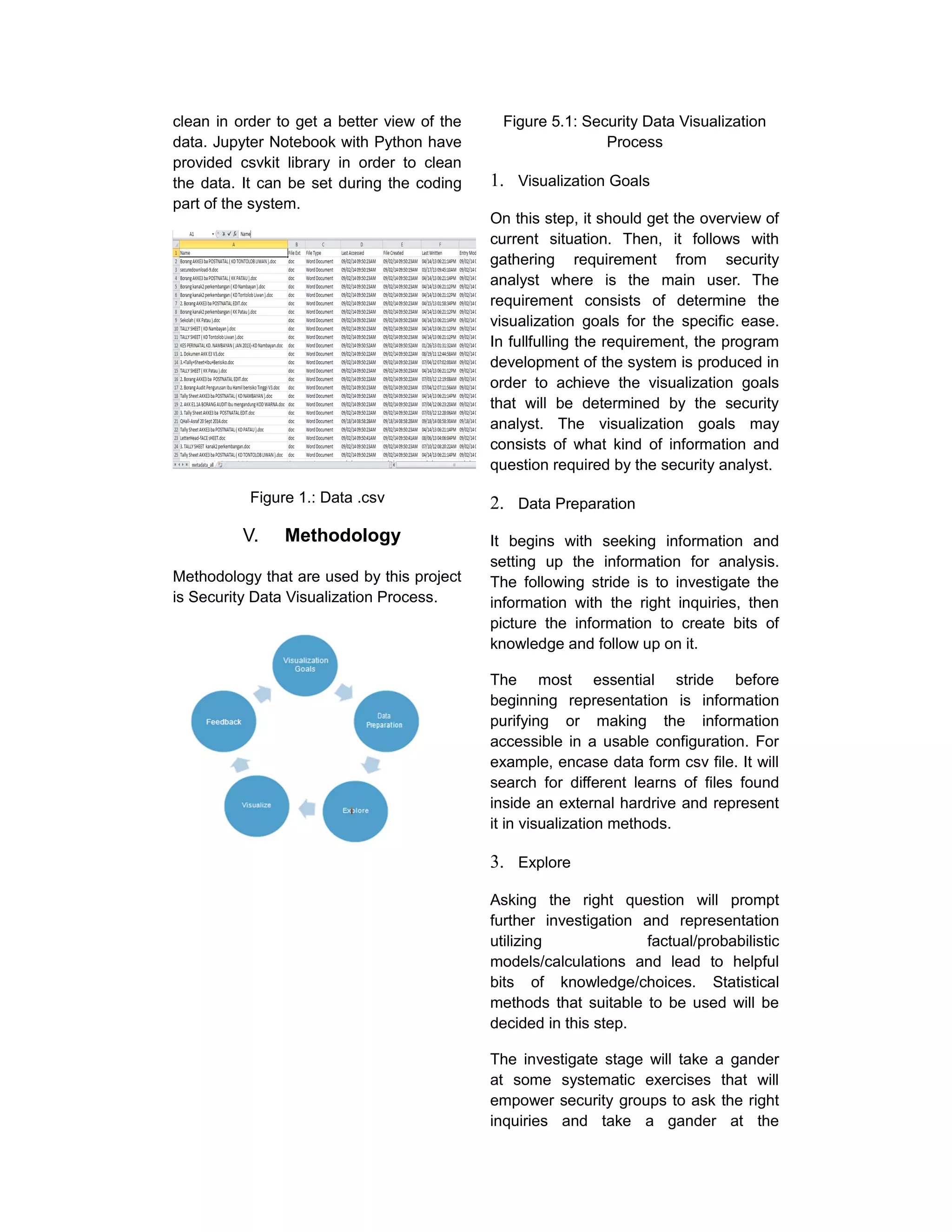 clean in order to get a better view of the
data. Jupyter Notebook with Python have
provided csvkit library in order to clean
the data. It can be set during the coding
part of the system.
Figure 1.: Data .csv
V. Methodology
Methodology that are used by this project
is Security Data Visualization Process.
Figure 5.1: Security Data Visualization
Process
1. Visualization Goals
On this step, it should get the overview of
current situation. Then, it follows with
gathering requirement from security
analyst where is the main user. The
requirement consists of determine the
visualization goals for the specific ease.
In fullfulling the requirement, the program
development of the system is produced in
order to achieve the visualization goals
that will be determined by the security
analyst. The visualization goals may
consists of what kind of information and
question required by the security analyst.
2. Data Preparation
It begins with seeking information and
setting up the information for analysis.
The following stride is to investigate the
information with the right inquiries, then
picture the information to create bits of
knowledge and follow up on it.
The most essential stride before
beginning representation is information
purifying or making the information
accessible in a usable configuration. For
example, encase data form csv file. It will
search for different learns of files found
inside an external hardrive and represent
it in visualization methods.
3. Explore
Asking the right question will prompt
further investigation and representation
utilizing factual/probabilistic
models/calculations and lead to helpful
bits of knowledge/choices. Statistical
methods that suitable to be used will be
decided in this step.
The investigate stage will take a gander
at some systematic exercises that will
empower security groups to ask the right
inquiries and take a gander at the
 