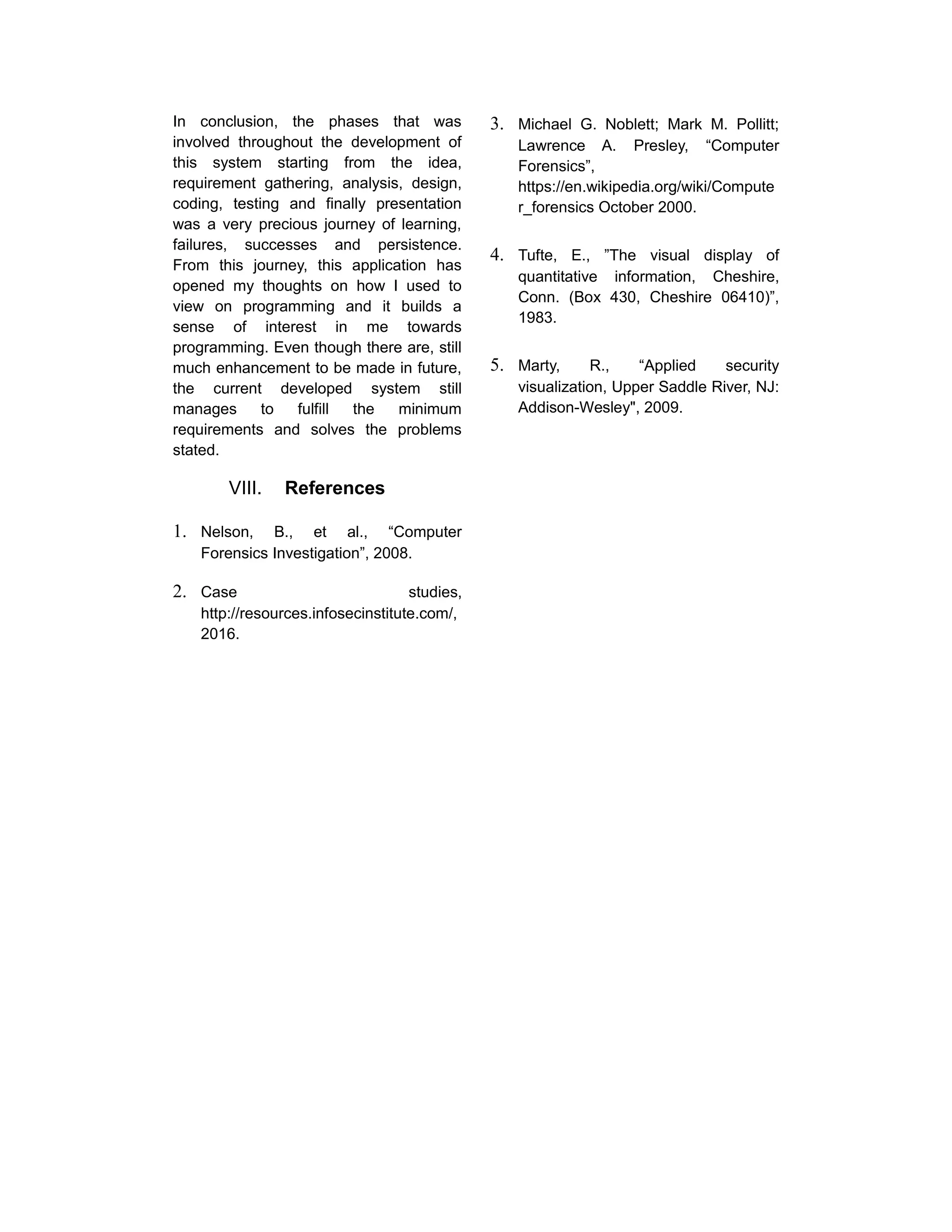 In conclusion, the phases that was
involved throughout the development of
this system starting from the idea,
requirement gathering, analysis, design,
coding, testing and finally presentation
was a very precious journey of learning,
failures, successes and persistence.
From this journey, this application has
opened my thoughts on how I used to
view on programming and it builds a
sense of interest in me towards
programming. Even though there are, still
much enhancement to be made in future,
the current developed system still
manages to fulfill the minimum
requirements and solves the problems
stated.
VIII. References
1. Nelson, B., et al., “Computer
Forensics Investigation”, 2008.
2. Case studies,
http://resources.infosecinstitute.com/,
2016.
3. Michael G. Noblett; Mark M. Pollitt;
Lawrence A. Presley, “Computer
Forensics”,
https://en.wikipedia.org/wiki/Compute
r_forensics October 2000.
4. Tufte, E., ”The visual display of
quantitative information, Cheshire,
Conn. (Box 430, Cheshire 06410)”,
1983.
5. Marty, R., “Applied security
visualization, Upper Saddle River, NJ:
Addison-Wesley", 2009.
 