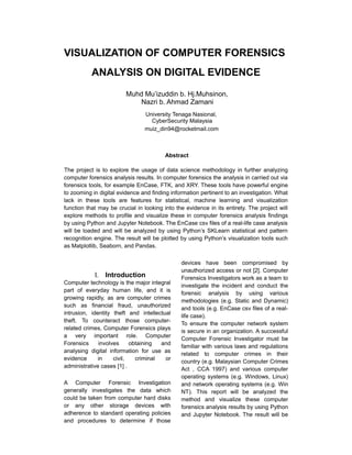 VISUALIZATION OF COMPUTER FORENSICS
ANALYSIS ON DIGITAL EVIDENCE
Muhd Mu’izuddin b. Hj.Muhsinon,
Nazri b. Ahmad Zamani
University Tenaga Nasional,
CyberSecurity Malaysia
muiz_din94@rocketmail.com
Abstract
The project is to explore the usage of data science methodology in further analyzing
computer forensics analysis results. In computer forensics the analysis in carried out via
forensics tools, for example EnCase, FTK, and XRY. These tools have powerful engine
to zooming in digital evidence and finding information pertinent to an investigation. What
lack in these tools are features for statistical, machine learning and visualization
function that may be crucial in looking into the evidence in its entirety. The project will
explore methods to profile and visualize these in computer forensics analysis findings
by using Python and Jupyter Notebook. The EnCase csv files of a real-life case analysis
will be loaded and will be analyzed by using Python’s SKLearn statistical and pattern
recognition engine. The result will be plotted by using Python’s visualization tools such
as Matplotlib, Seaborn, and Pandas.
I. Introduction
Computer technology is the major integral
part of everyday human life, and it is
growing rapidly, as are computer crimes
such as financial fraud, unauthorized
intrusion, identity theft and intellectual
theft. To counteract those computer-
related crimes, Computer Forensics plays
a very important role. Computer
Forensics involves obtaining and
analysing digital information for use as
evidence in civil, criminal or
administrative cases [1] .
A Computer Forensic Investigation
generally investigates the data which
could be taken from computer hard disks
or any other storage devices with
adherence to standard operating policies
and procedures to determine if those
devices have been compromised by
unauthorized access or not [2]. Computer
Forensics Investigators work as a team to
investigate the incident and conduct the
forensic analysis by using various
methodologies (e.g. Static and Dynamic)
and tools (e.g. EnCase csv files of a real-
life case).
To ensure the computer network system
is secure in an organization. A successful
Computer Forensic Investigator must be
familiar with various laws and regulations
related to computer crimes in their
country (e.g. Malaysian Computer Crimes
Act , CCA 1997) and various computer
operating systems (e.g. Windows, Linux)
and network operating systems (e.g. Win
NT). This report will be analyzed the
method and visualize these computer
forensics analysis results by using Python
and Jupyter Notebook. The result will be
 