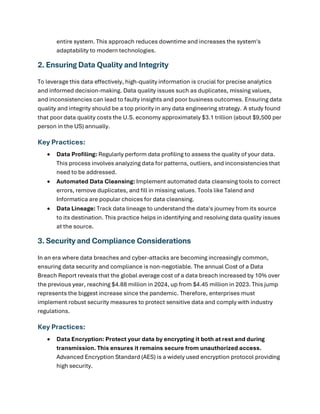 entire system. This approach reduces downtime and increases the system's
adaptability to modern technologies.
2. Ensuring Data Quality and Integrity
To leverage this data effectively, high-quality information is crucial for precise analytics
and informed decision-making. Data quality issues such as duplicates, missing values,
and inconsistencies can lead to faulty insights and poor business outcomes. Ensuring data
quality and integrity should be a top priority in any data engineering strategy. A study found
that poor data quality costs the U.S. economy approximately $3.1 trillion (about $9,500 per
person in the US) annually.
Key Practices:
• Data Profiling: Regularly perform data profiling to assess the quality of your data.
This process involves analyzing data for patterns, outliers, and inconsistencies that
need to be addressed.
• Automated Data Cleansing: Implement automated data cleansing tools to correct
errors, remove duplicates, and fill in missing values. Tools like Talend and
Informatica are popular choices for data cleansing.
• Data Lineage: Track data lineage to understand the data's journey from its source
to its destination. This practice helps in identifying and resolving data quality issues
at the source.
3. Security and Compliance Considerations
In an era where data breaches and cyber-attacks are becoming increasingly common,
ensuring data security and compliance is non-negotiable. The annual Cost of a Data
Breach Report reveals that the global average cost of a data breach increased by 10% over
the previous year, reaching $4.88 million in 2024, up from $4.45 million in 2023. This jump
represents the biggest increase since the pandemic. Therefore, enterprises must
implement robust security measures to protect sensitive data and comply with industry
regulations.
Key Practices:
• Data Encryption: Protect your data by encrypting it both at rest and during
transmission. This ensures it remains secure from unauthorized access.
Advanced Encryption Standard (AES) is a widely used encryption protocol providing
high security.
 