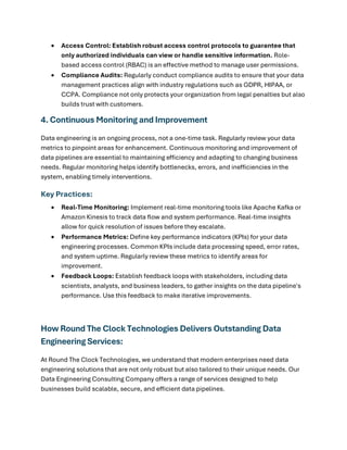 • Access Control: Establish robust access control protocols to guarantee that
only authorized individuals can view or handle sensitive information. Role-
based access control (RBAC) is an effective method to manage user permissions.
• Compliance Audits: Regularly conduct compliance audits to ensure that your data
management practices align with industry regulations such as GDPR, HIPAA, or
CCPA. Compliance not only protects your organization from legal penalties but also
builds trust with customers.
4. Continuous Monitoring and Improvement
Data engineering is an ongoing process, not a one-time task. Regularly review your data
metrics to pinpoint areas for enhancement. Continuous monitoring and improvement of
data pipelines are essential to maintaining efficiency and adapting to changing business
needs. Regular monitoring helps identify bottlenecks, errors, and inefficiencies in the
system, enabling timely interventions.
Key Practices:
• Real-Time Monitoring: Implement real-time monitoring tools like Apache Kafka or
Amazon Kinesis to track data flow and system performance. Real-time insights
allow for quick resolution of issues before they escalate.
• Performance Metrics: Define key performance indicators (KPIs) for your data
engineering processes. Common KPIs include data processing speed, error rates,
and system uptime. Regularly review these metrics to identify areas for
improvement.
• Feedback Loops: Establish feedback loops with stakeholders, including data
scientists, analysts, and business leaders, to gather insights on the data pipeline's
performance. Use this feedback to make iterative improvements.
How Round The Clock Technologies Delivers Outstanding Data
Engineering Services:
At Round The Clock Technologies, we understand that modern enterprises need data
engineering solutions that are not only robust but also tailored to their unique needs. Our
Data Engineering Consulting Company offers a range of services designed to help
businesses build scalable, secure, and efficient data pipelines.
 