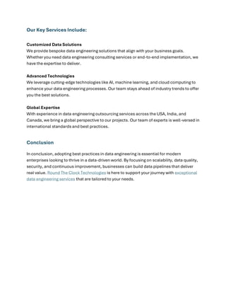 Our Key Services Include:
Customized Data Solutions
We provide bespoke data engineering solutions that align with your business goals.
Whether you need data engineering consulting services or end-to-end implementation, we
have the expertise to deliver.
Advanced Technologies
We leverage cutting-edge technologies like AI, machine learning, and cloud computing to
enhance your data engineering processes. Our team stays ahead of industry trends to offer
you the best solutions.
Global Expertise
With experience in data engineering outsourcing services across the USA, India, and
Canada, we bring a global perspective to our projects. Our team of experts is well-versed in
international standards and best practices.
Conclusion
In conclusion, adopting best practices in data engineering is essential for modern
enterprises looking to thrive in a data-driven world. By focusing on scalability, data quality,
security, and continuous improvement, businesses can build data pipelines that deliver
real value. Round The Clock Technologies is here to support your journey with exceptional
data engineering services that are tailored to your needs.
 