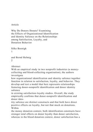 Article
Why Do Donors Donate? Examining
the Effects of Organizational Identification
and Identity Salience on the Relationships
among Satisfaction, Loyalty, and
Donation Behavior
Silke Boenigk
1
and Bernd Helmig
2
Abstract
With an empirical study in two nonprofit industries (a money-
collecting and blood-collecting organization), the authors
investigate
how organizational identification and identity salience together
function in relation to satisfaction, loyalty, and behavior. They
develop and test a model that best represents relationships
featuring donor-nonprofit identification and donor identity
salience
in existing satisfaction-loyalty studies. Overall, the study
empirically confirms that donor-nonprofit identification and
donor iden-
tity salience are distinct constructs and that both have direct
positive effects on loyalty, but not that much on donations.
Within
the money donation context, both identification constructs have
stronger total effects on donor loyalty than donor satisfaction,
whereas in the blood donation context, donor satisfaction has a
 