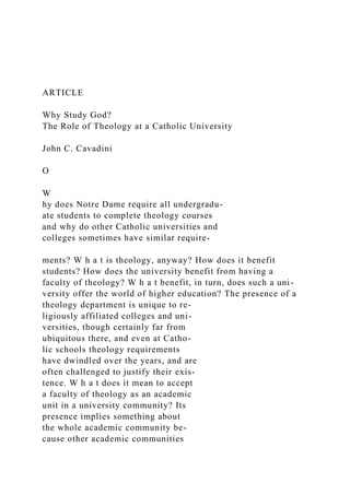 ARTICLE
Why Study God?
The Role of Theology at a Catholic University
John C. Cavadini
O
W
hy does Notre Dame require all undergradu-
ate students to complete theology courses
and why do other Catholic universities and
colleges sometimes have similar require-
ments? W h a t is theology, anyway? How does it benefit
students? How does the university benefit from having a
faculty of theology? W h a t benefit, in turn, does such a uni-
versity offer the world of higher education? The presence of a
theology department is unique to re-
ligiously affiliated colleges and uni-
versities, though certainly far from
ubiquitous there, and even at Catho-
lic schools theology requirements
have dwindled over the years, and are
often challenged to justify their exis-
tence. W h a t does it mean to accept
a faculty of theology as an academic
unit in a university community? Its
presence implies something about
the whole academic community be-
cause other academic communities
 