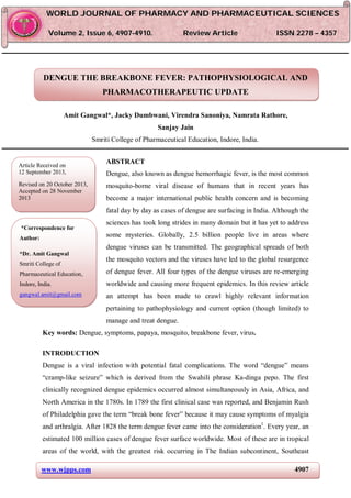 www.wjpps.com 4907
Gangwal et al. World Journal of Pharmacy and Pharmaceutical Sciences
DENGUE THE BREAKBONE FEVER: PATHOPHYSIOLOGICAL AND
PHARMACOTHERAPEUTIC UPDATE
Amit Gangwal*, Jacky Dumbwani, Virendra Sanoniya, Namrata Rathore,
Sanjay Jain
Smriti College of Pharmaceutical Education, Indore, India.
ABSTRACT
Dengue, also known as dengue hemorrhagic fever, is the most common
mosquito-borne viral disease of humans that in recent years has
become a major international public health concern and is becoming
fatal day by day as cases of dengue are surfacing in India. Although the
sciences has took long strides in many domain but it has yet to address
some mysteries. Globally, 2.5 billion people live in areas where
dengue viruses can be transmitted. The geographical spreads of both
the mosquito vectors and the viruses have led to the global resurgence
of dengue fever. All four types of the dengue viruses are re-emerging
worldwide and causing more frequent epidemics. In this review article
an attempt has been made to crawl highly relevant information
pertaining to pathophysiology and current option (though limited) to
manage and treat dengue.
Key words: Dengue, symptoms, papaya, mosquito, breakbone fever, virus.
INTRODUCTION
Dengue is a viral infection with potential fatal complications. The word “dengue” means
“cramp-like seizure” which is derived from the Swahili phrase Ka-dinga pepo. The first
clinically recognized dengue epidemics occurred almost simultaneously in Asia, Africa, and
North America in the 1780s. In 1789 the first clinical case was reported, and Benjamin Rush
of Philadelphia gave the term “break bone fever” because it may cause symptoms of myalgia
and arthralgia. After 1828 the term dengue fever came into the consideration1
. Every year, an
estimated 100 million cases of dengue fever surface worldwide. Most of these are in tropical
areas of the world, with the greatest risk occurring in The Indian subcontinent, Southeast
WWOORRLLDD JJOOUURRNNAALL OOFF PPHHAARRMMAACCYY AANNDD PPHHAARRMMAACCEEUUTTIICCAALL SSCCIIEENNCCEESS
VVoolluummee 22,, IIssssuuee 66,, 44990077--44991100.. RReevviieeww AArrttiiccllee IISSSSNN 2278 – 4357
Article Received on
12 September 2013,
Revised on 20 October 2013,
Accepted on 28 November
2013
*Correspondence for
Author:
*Dr. Amit Gangwal
Smriti College of
Pharmaceutical Education,
Indore, India.
gangwal.amit@gmail.com
 