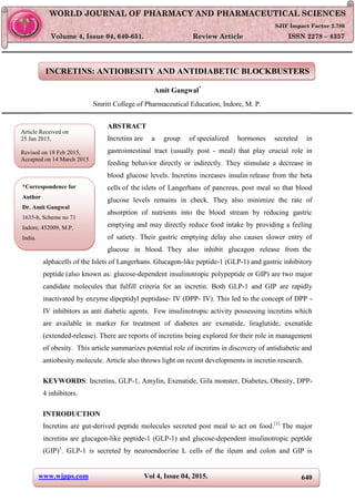 www.wjpps.com Vol 4, Issue 04, 2015. 640
Amit. World Journal of Pharmacy and Pharmaceutical Sciences
INCRETINS: ANTIOBESITY AND ANTIDIABETIC BLOCKBUSTERS
Amit Gangwal*
Smriti College of Pharmaceutical Education, Indore, M. P.
ABSTRACT
Incretins are a group of specialized hormones secreted in
gastrointestinal tract (usually post - meal) that play crucial role in
feeding behavior directly or indirectly. They stimulate a decrease in
blood glucose levels. Incretins increases insulin release from the beta
cells of the islets of Langerhans of pancreas, post meal so that blood
glucose levels remains in check. They also minimize the rate of
absorption of nutrients into the blood stream by reducing gastric
emptying and may directly reduce food intake by providing a feeling
of satiety. Their gastric emptying delay also causes slower entry of
glucose in blood. They also inhibit glucagon release from the
alphacells of the Islets of Langerhans. Glucagon-like peptide-1 (GLP-1) and gastric inhibitory
peptide (also known as: glucose-dependent insulinotropic polypeptide or GIP) are two major
candidate molecules that fulfill criteria for an incretin. Both GLP-1 and GIP are rapidly
inactivated by enzyme dipeptidyl peptidase- IV (DPP- IV). This led to the concept of DPP -
IV inhibitors as anti diabetic agents. Few insulinotropic activity possessing incretins which
are available in marker for treatment of diabetes are exenatide, liraglutide, exenatide
(extended-release). There are reports of incretins being explored for their role in management
of obesity. This article summarizes potential role of incretins in discovery of antidiabetic and
antiobesity molecule. Article also throws light on recent developments in incretin research.
KEYWORDS: Incretins, GLP-1, Amylin, Exenatide, Gila monster, Diabetes, Obesity, DPP-
4 inhibitors.
INTRODUCTION
Incretins are gut-derived peptide molecules secreted post meal to act on food.[1]
The major
incretins are glucagon-like peptide-1 (GLP-1) and glucose-dependent insulinotropic peptide
(GIP)1
. GLP-1 is secreted by neuroendocrine L cells of the ileum and colon and GIP is
WWOORRLLDD JJOOUURRNNAALL OOFF PPHHAARRMMAACCYY AANNDD PPHHAARRMMAACCEEUUTTIICCAALL SSCCIIEENNCCEESS
SSJJIIFF IImmppaacctt FFaaccttoorr 22..778866
VVoolluummee 44,, IIssssuuee 0044,, 664400--665511.. RReevviieeww AArrttiiccllee IISSSSNN 2278 – 4357
Article Received on
25 Jan 2015,
Revised on 18 Feb 2015,
Accepted on 14 March 2015
*Correspondence for
Author
Dr. Amit Gangwal
1635-b, Scheme no 71
Indore, 452009, M.P,
India.
 