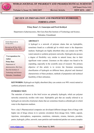 www.wjpps.com Vol 4, Issue 12, 2015. 1069
Rana et al. World Journal of Pharmacy and Pharmaceutical Sciences
REVIEW ON PREPARATION AND PROPERTIES HYDROGEL
FORMULATION
Prinsy Rana*, G. Ganarajan and Preeti Kothiyal
Department of pharmaceutics, Shri Guru Ram Rai Institute of Technology and Science.
Dehradun, Uttarakhand.
ABSTRACT
A hydrogel is a network of polymer chains that are hydrophilic,
sometimes found as a colloidal gel in which water is the dispersion
medium. Hydrogels are highly absorbent (they can contain over 90%
water) natural or synthetic polymeric networks. Hydrogels also possess
a degree of flexibility very similar to natural tissue, due to their
significant water content. Literature on this subject was found to be
expanding, especially in the scientific areas of research. The primary
objective of this article is to review the literature concerning
classification of hydrogels on different bases, physical and chemical
characteristics of these products, methods of preparation and technical
feasibility of their utilization.
KEYWORDS: Hydrogels are highly absorbent (they can contain over 90% water) natural or
synthetic polymeric networks.
INTRODUCTION
The materials of interest in this brief review are primarily hydrogels, which are polymer
networks extensively swollen with water. Hydrophilic gels that are usually referred to as
hydrogels are networks of polymer chains that are sometimes found as colloidal gels in which
water is the dispersion medium.
Now a day’s Pharmaceutical companies are developed different dosages form of drugs with
higher rate of drugs release in to systemic circulation from dosage form. Tablet, capsule,
injections, microspheres, suspensions, emulsions, ointments, creams, tinctures, powders,
pastes, hydrogels, jellies, aerosols, nano particles and transdermal patches are some examples
WORLD JOURNAL OF PHARMACY AND PHARMACEUTICAL SCIENCES
SJIF Impact Factor 5.210
Volume 4, Issue 12, 1069-1087 Review Article ISSN 2278 – 4357
Article Received on
19 Oct 2015,
Revised on 09 Nov 2015,
Accepted on 29 Nov 2015
*Correspondence for
Author
Prinsy Rana
Department of
pharmaceutics, Shri Guru
Ram Rai Institute of
Technology and Science.
Dehradun, Uttarakhand.
 