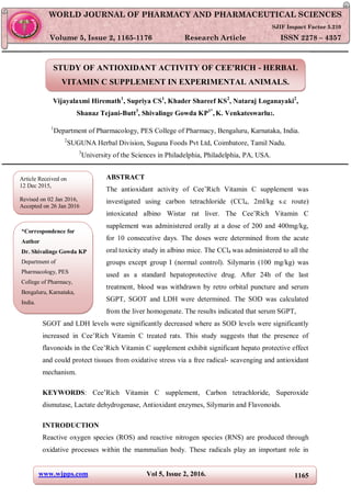 www.wjpps.com Vol 5, Issue 2, 2016. 1165
Gowda et al. World Journal of Pharmacy and Pharmaceutical Sciences
STUDY OF ANTIOXIDANT ACTIVITY OF CEE'RICH - HERBAL
VITAMIN C SUPPLEMENT IN EXPERIMENTAL ANIMALS.
Vijayalaxmi Hiremath1
, Supriya CS1
, Khader Shareef KS2
, Nataraj Loganayaki2
,
Shanaz Tejani-Butt3
, Shivalinge Gowda KP1*
,K. Venkateswarlu2.
1
Department of Pharmacology, PES College of Pharmacy, Bengaluru, Karnataka, India.
2
SUGUNA Herbal Division, Suguna Foods Pvt Ltd, Coimbatore, Tamil Nadu.
3
University of the Sciences in Philadelphia, Philadelphia, PA, USA.
ABSTRACT
The antioxidant activity of Cee’Rich Vitamin C supplement was
investigated using carbon tetrachloride (CCl4, 2ml/kg s.c route)
intoxicated albino Wistar rat liver. The Cee’Rich Vitamin C
supplement was administered orally at a dose of 200 and 400mg/kg,
for 10 consecutive days. The doses were determined from the acute
oral toxicity study in albino mice. The CCl4 was administered to all the
groups except group I (normal control). Silymarin (100 mg/kg) was
used as a standard hepatoprotective drug. After 24h of the last
treatment, blood was withdrawn by retro orbital puncture and serum
SGPT, SGOT and LDH were determined. The SOD was calculated
from the liver homogenate. The results indicated that serum SGPT,
SGOT and LDH levels were significantly decreased where as SOD levels were significantly
increased in Cee’Rich Vitamin C treated rats. This study suggests that the presence of
flavonoids in the Cee’Rich Vitamin C supplement exhibit significant hepato protective effect
and could protect tissues from oxidative stress via a free radical- scavenging and antioxidant
mechanism.
KEYWORDS: Cee’Rich Vitamin C supplement, Carbon tetrachloride, Superoxide
dismutase, Lactate dehydrogenase, Antioxidant enzymes, Silymarin and Flavonoids.
INTRODUCTION
Reactive oxygen species (ROS) and reactive nitrogen species (RNS) are produced through
oxidative processes within the mammalian body. These radicals play an important role in
WORLD JOURNAL OF PHARMACY AND PHARMACEUTICAL SCIENCES
SJIF Impact Factor 5.210
Volume 5, Issue 2, 1165-1176 Research Article ISSN 2278 – 4357
Article Received on
12 Dec 2015,
Revised on 02 Jan 2016,
Accepted on 26 Jan 2016
*Correspondence for
Author
Dr. Shivalinge Gowda KP
Department of
Pharmacology, PES
College of Pharmacy,
Bengaluru, Karnataka,
India.
 