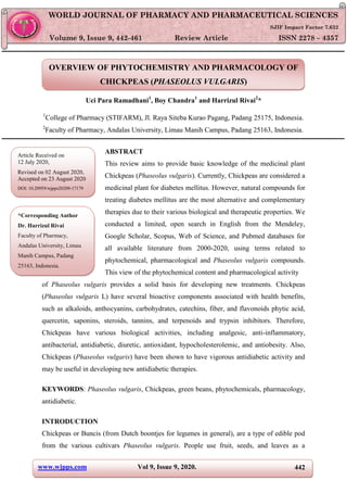 www.wjpps.com Vol 9, Issue 9, 2020. 442
Rivai et al. World Journal of Pharmacy and Pharmaceutical Sciences
OVERVIEW OF PHYTOCHEMISTRY AND PHARMACOLOGY OF
CHICKPEAS (PHASEOLUS VULGARIS)
Uci Para Ramadhani1
, Boy Chandra1
and Harrizul Rivai2
*
1
College of Pharmacy (STIFARM), Jl. Raya Siteba Kurao Pagang, Padang 25175, Indonesia.
2
Faculty of Pharmacy, Andalas University, Limau Manih Campus, Padang 25163, Indonesia.
ABSTRACT
This review aims to provide basic knowledge of the medicinal plant
Chickpeas (Phaseolus vulgaris). Currently, Chickpeas are considered a
medicinal plant for diabetes mellitus. However, natural compounds for
treating diabetes mellitus are the most alternative and complementary
therapies due to their various biological and therapeutic properties. We
conducted a limited, open search in English from the Mendeley,
Google Scholar, Scopus, Web of Science, and Pubmed databases for
all available literature from 2000-2020, using terms related to
phytochemical, pharmacological and Phaseolus vulgaris compounds.
This view of the phytochemical content and pharmacological activity
of Phaseolus vulgaris provides a solid basis for developing new treatments. Chickpeas
(Phaseolus vulgaris L) have several bioactive components associated with health benefits,
such as alkaloids, anthocyanins, carbohydrates, catechins, fiber, and flavonoids phytic acid,
quercetin, saponins, steroids, tannins, and terpenoids and trypsin inhibitors. Therefore,
Chickpeas have various biological activities, including analgesic, anti-inflammatory,
antibacterial, antidiabetic, diuretic, antioxidant, hypocholesterolemic, and antiobesity. Also,
Chickpeas (Phaseolus vulgaris) have been shown to have vigorous antidiabetic activity and
may be useful in developing new antidiabetic therapies.
KEYWORDS: Phaseolus vulgaris, Chickpeas, green beans, phytochemicals, pharmacology,
antidiabetic.
INTRODUCTION
Chickpeas or Buncis (from Dutch boontjes for legumes in general), are a type of edible pod
from the various cultivars Phaseolus vulgaris. People use fruit, seeds, and leaves as a
WORLD JOURNAL OF PHARMACY AND PHARMACEUTICAL SCIENCES
SJIF Impact Factor 7.632
Volume 9, Issue 9, 442-461 Review Article ISSN 2278 – 4357
Article Received on
12 July 2020,
Revised on 02 August 2020,
Accepted on 23 August 2020
DOI: 10.20959/wjpps20209-17179
*Corresponding Author
Dr. Harrizul Rivai
Faculty of Pharmacy,
Andalas University, Limau
Manih Campus, Padang
25163, Indonesia.
 