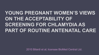 YOUNG PREGNANT WOMEN’S VIEWS
ON THE ACCEPTABILITY OF
SCREENING FOR CHLAMYDIA AS
PART OF ROUTINE ANTENATAL CARE
2010 Bilardi et al; licensee BioMed Central Ltd.
 