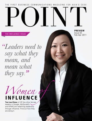 Preview
                                        Issue 02
 THE INFLUENCE ISSUE                    Feb-Apr 2011




“Leaders need to
 say what they
 mean, and
 mean what
 they say.”


 Tan Lee Chew of HP like other female
                      ,
 leaders in Google, McDonald’s
 and KPMG are redefining leadership
 through influence. Find out how they
 are doing it.
 