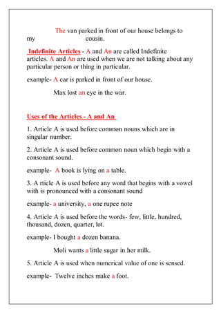 The van parked in front of our house belongs to
my cousin.
Indefinite Articles - A and An are called Indefinite
articles. A and An are used when we are not talking about any
particular person or thing in particular.
example- A car is parked in front of our house.
Max lost an eye in the war.
Uses of the Articles - A and An
1. Article A is used before common nouns which are in
singular number.
2. Article A is used before common noun which begin with a
consonant sound.
example- A book is lying on a table.
3. A rticle A is used before any word that begins with a vowel
with is pronounced with a consonant sound
example- a university, a one rupee note
4. Article A is used before the words- few, little, hundred,
thousand, dozen, quarter, lot.
example- I bought a dozen banana.
Moli wants a little sugar in her milk.
5. Article A is used when numerical value of one is sensed.
example- Twelve inches make a foot.
 