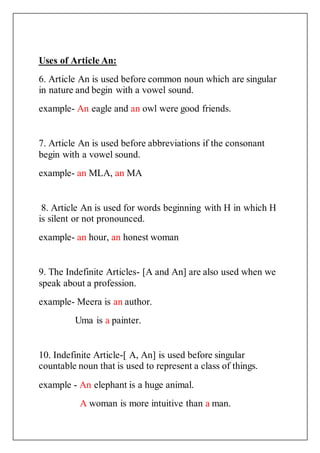 Uses of Article An:
6. Article An is used before common noun which are singular
in nature and begin with a vowel sound.
example- An eagle and an owl were good friends.
7. Article An is used before abbreviations if the consonant
begin with a vowel sound.
example- an MLA, an MA
8. Article An is used for words beginning with H in which H
is silent or not pronounced.
example- an hour, an honest woman
9. The Indefinite Articles- [A and An] are also used when we
speak about a profession.
example- Meera is an author.
Uma is a painter.
10. Indefinite Article-[ A, An] is used before singular
countable noun that is used to represent a class of things.
example - An elephant is a huge animal.
A woman is more intuitive than a man.
 