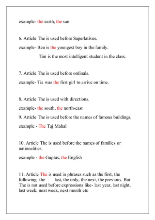 example- the earth, the sun
6. Article The is used before Superlatives.
example- Ben is the youngest boy in the family.
Tim is the most intelligent student in the class.
7. Article The is used before ordinals.
example- Tia was the first girl to arrive on time.
8. Article The is used with directions.
example- the south, the north-east
9. Article The is used before the names of famous buildings.
example - The Taj Mahal
10. Article The is used before the names of families or
nationalities.
example - the Guptas, the English
11. Article The is used in phrases such as the first, the
following, the last, the only, the next, the previous. But
The is not used before expressions like- last year, last night,
last week, next week, next month etc
 